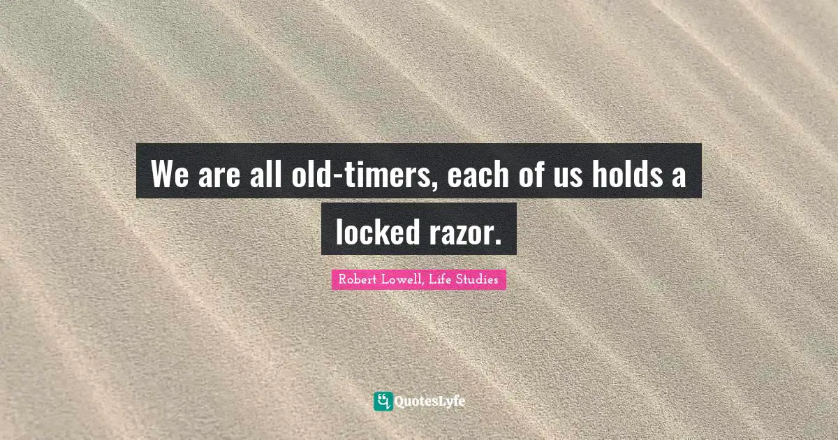 We are all old-timers, each of us holds a locked razor.