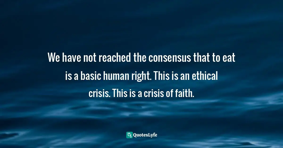 We have not reached the consensus that to eat is a basic human right. This is an ethical crisis. This is a crisis of faith.