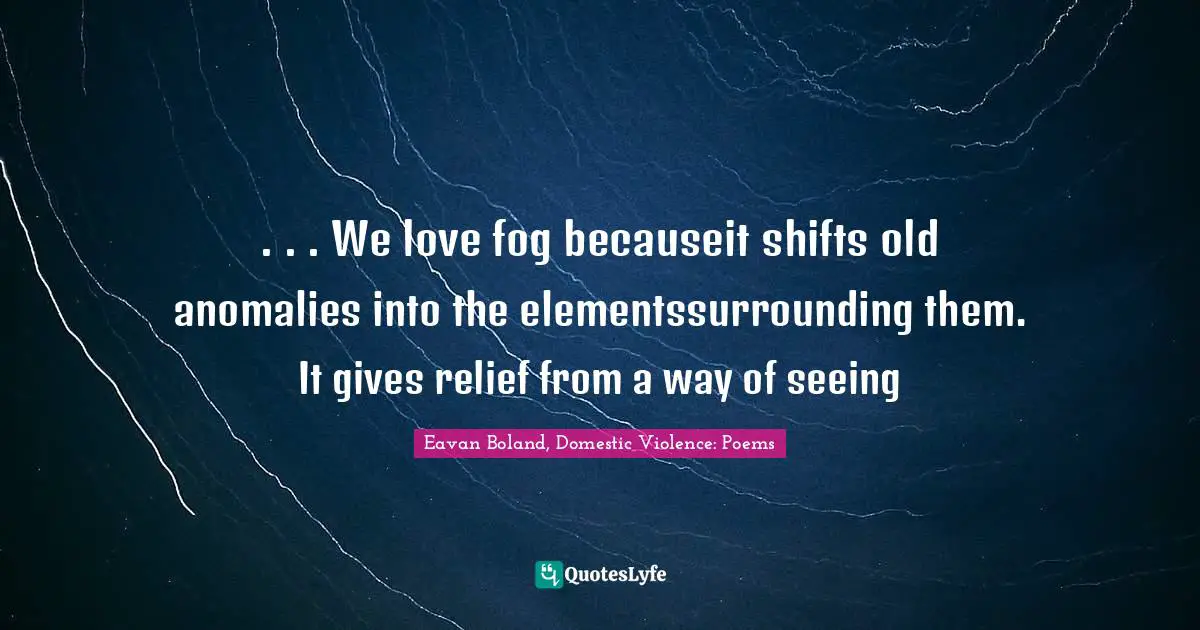 . . . We love fog becauseit shifts old anomalies into the elementssurrounding them. It gives relief from a way of seeing