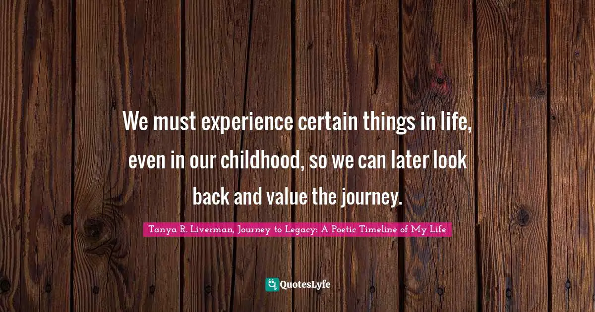 Tanya R. Liverman, Journey To Legacy: A Poetic Timeline Of My Life Quotes: "We must experience certain things in life, even in our childhood, so we can later look back and value the journey."