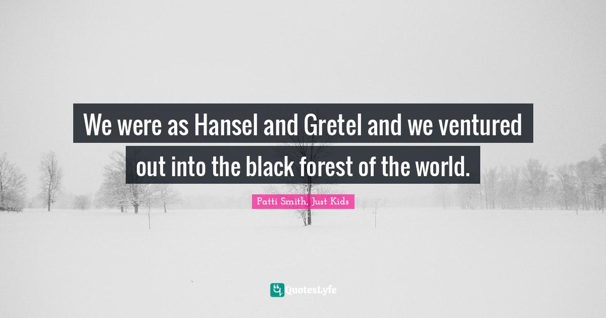We were as Hansel and Gretel and we ventured out into the black forest of the world.