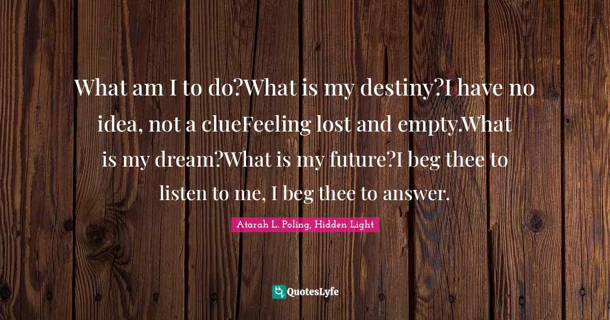 What am I to do?What is my destiny?I have no idea, not a clueFeeling lost and empty.What is my dream?What is my future?I beg thee to listen to me, I beg thee to answer.