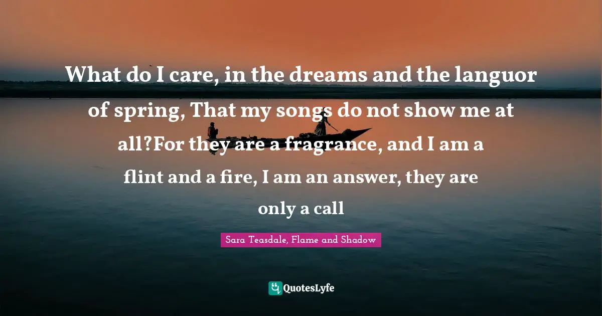 Sara Teasdale Quotes: "What do I care, in the dreams and the languor of spring, That my songs do not show me at all?For they are a fragrance, and I am a flint and a fire, I am an answer, they are only a call"