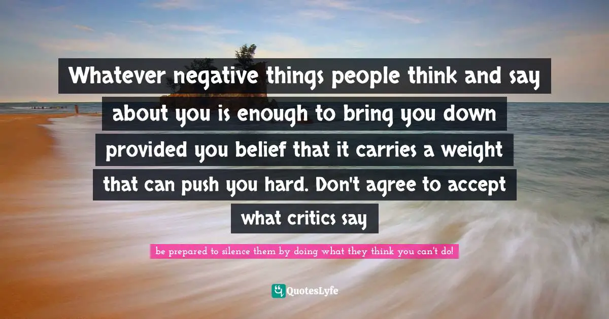 Whatever negative things people think and say about you is enough to bring you down provided you belief that it carries a weight that can push you hard. Don't agree to accept what critics say