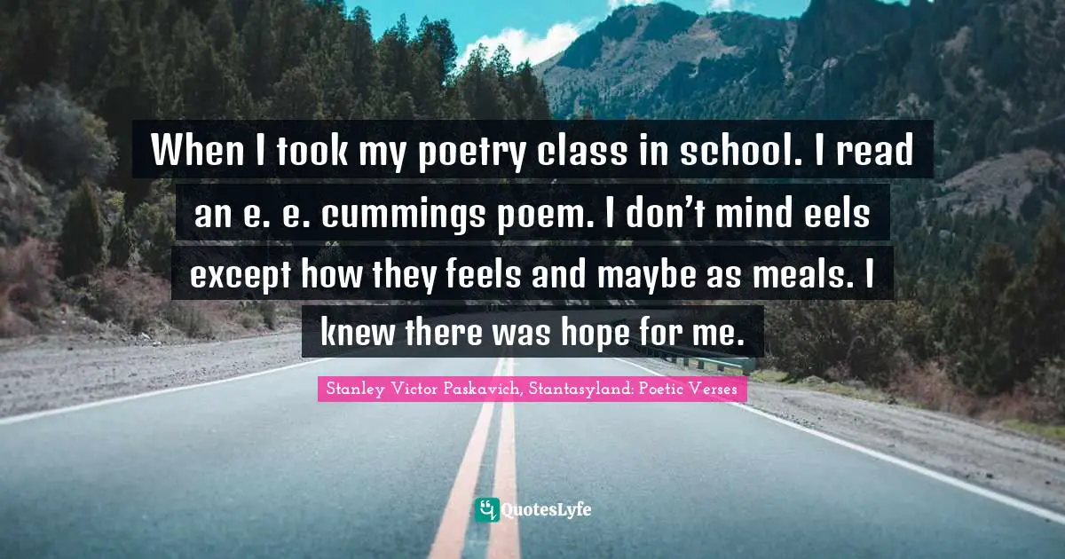 When I took my poetry class in school. I read an e. e. cummings poem. I don’t mind eels except how they feels and maybe as meals. I knew there was hope for me.