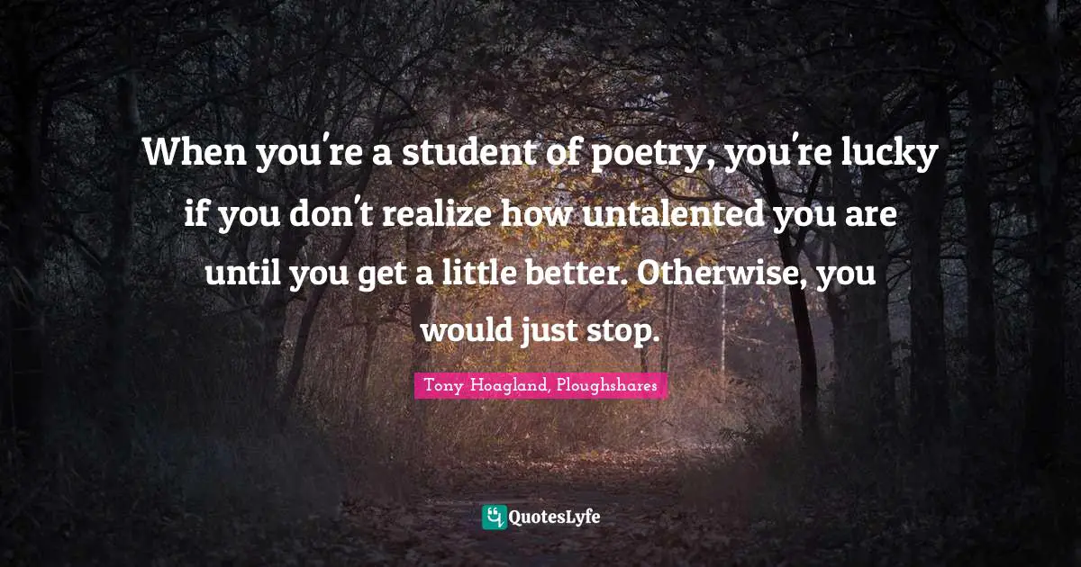 When you're a student of poetry, you're lucky if you don't realize how untalented you are until you get a little better. Otherwise, you would just stop.