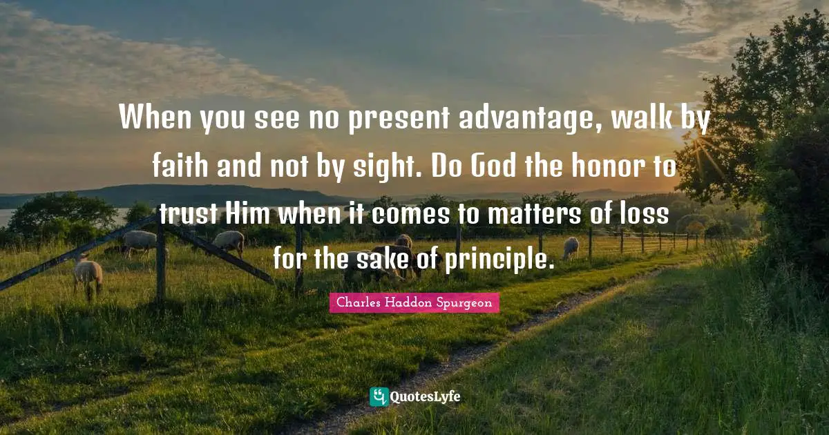 Charles Haddon Spurgeon Quotes: "When you see no present advantage, walk by faith and not by sight. Do God the honor to trust Him when it comes to matters of loss for the sake of principle."