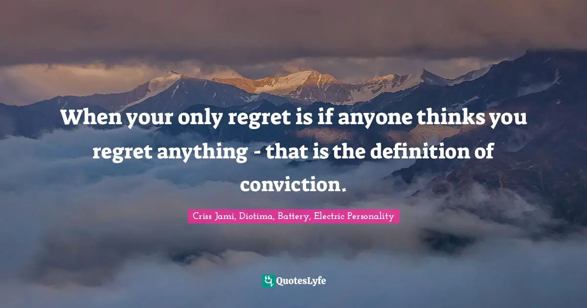 When your only regret is if anyone thinks you regret anything - that is the definition of conviction.
