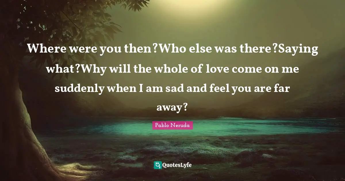 Where were you then?Who else was there?Saying what?Why will the whole of love come on me suddenly when I am sad and feel you are far away?