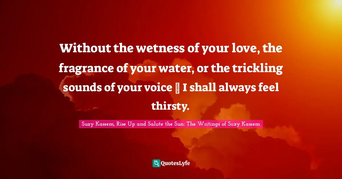 Without the wetness of your love, the fragrance of your water, or the trickling sounds of your voice ― I shall always feel thirsty.