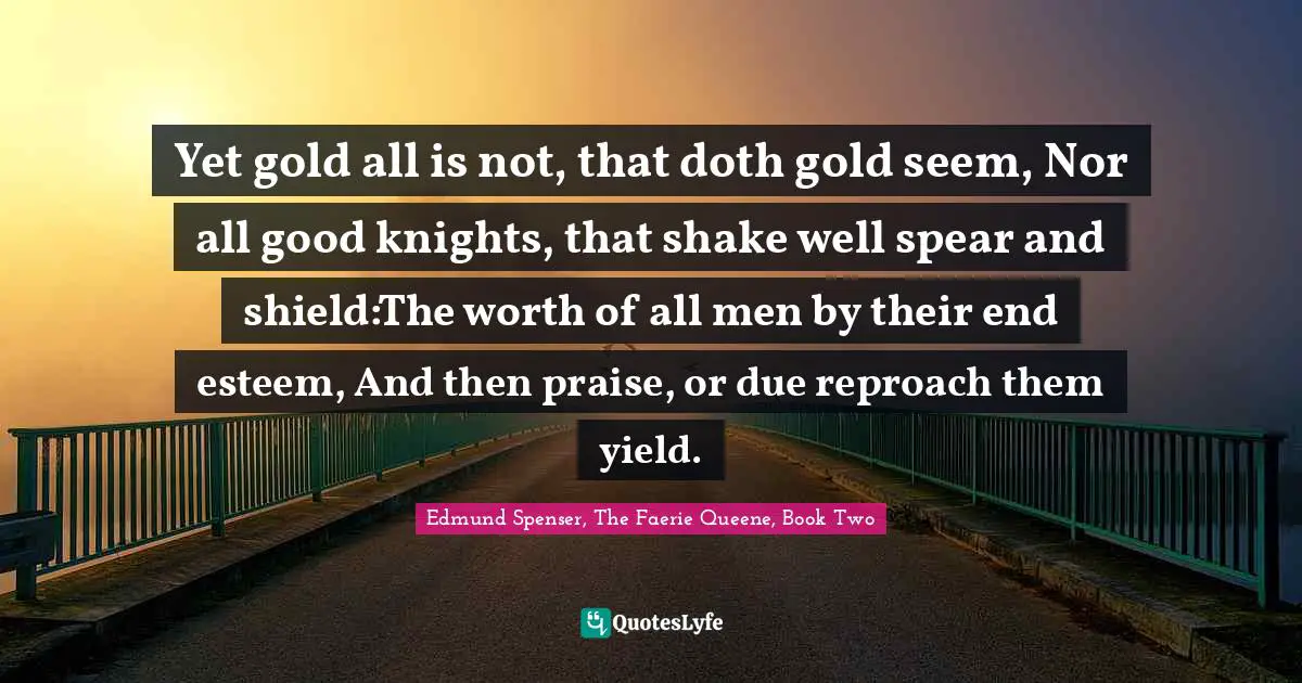 Yet gold all is not, that doth gold seem, Nor all good knights, that shake well spear and shield:The worth of all men by their end esteem, And then praise, or due reproach them yield.