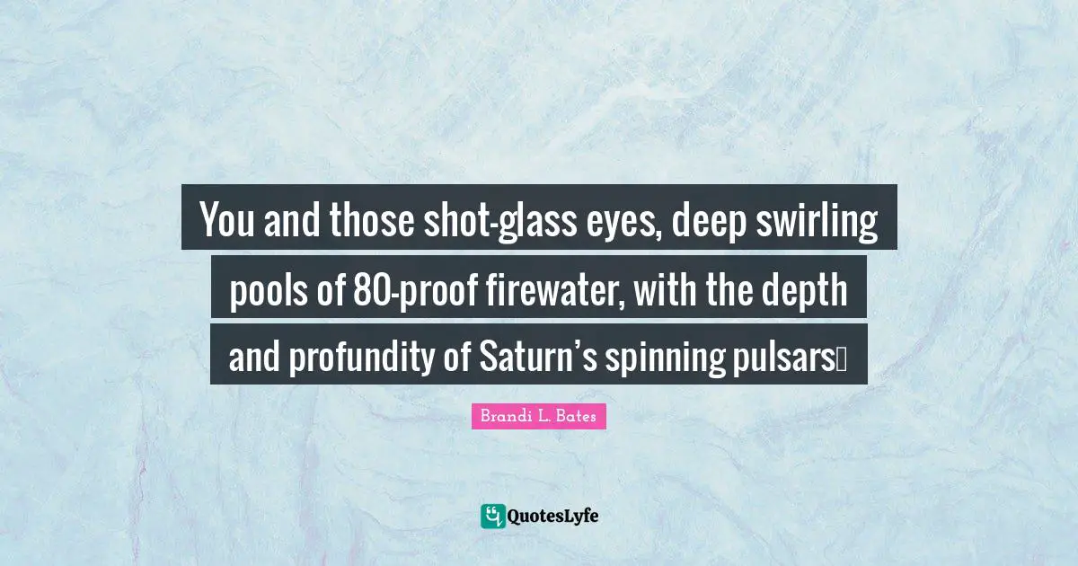 You and those shot-glass eyes, deep swirling pools of 80-proof firewater, with the depth and profundity of Saturn’s spinning pulsars…