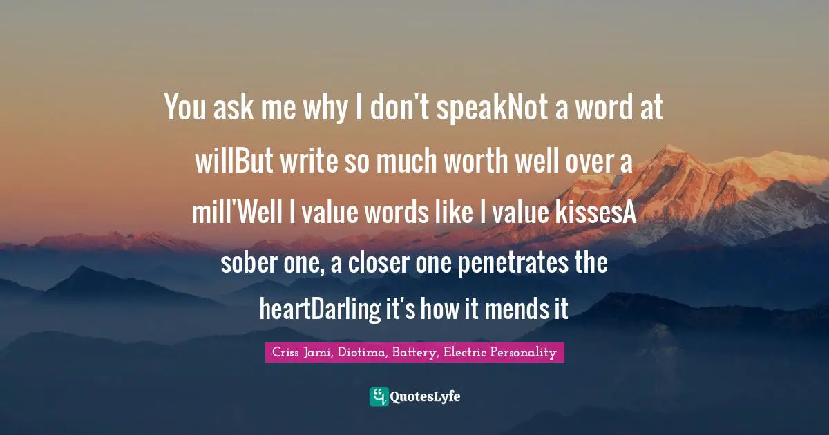You ask me why I don't speakNot a word at willBut write so much worth well over a mill'Well I value words like I value kissesA sober one, a closer one penetrates the heartDarling it's how it mends it