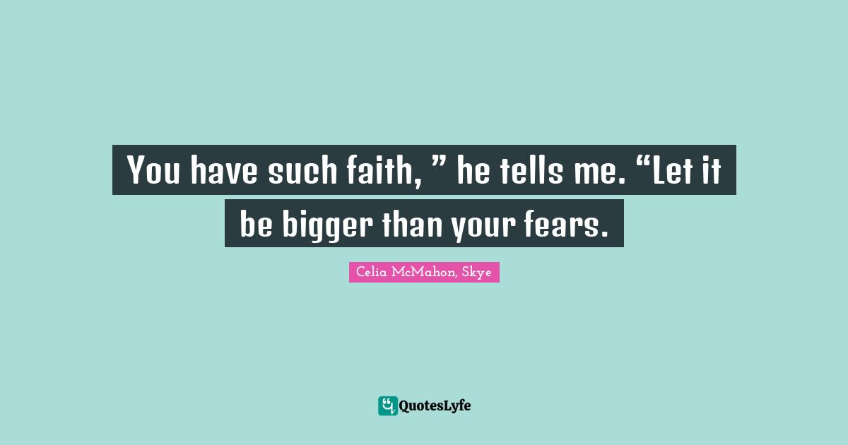 You have such faith, ” he tells me. “Let it be bigger than your fears.