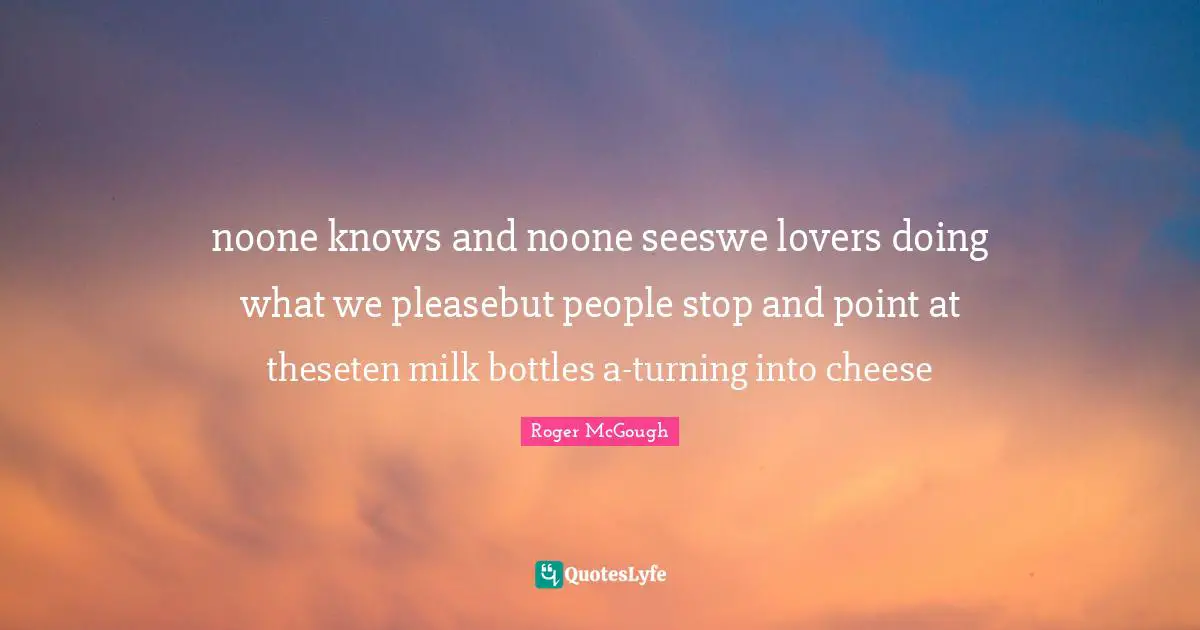 noone knows and noone seeswe lovers doing what we pleasebut people stop and point at theseten milk bottles a-turning into cheese