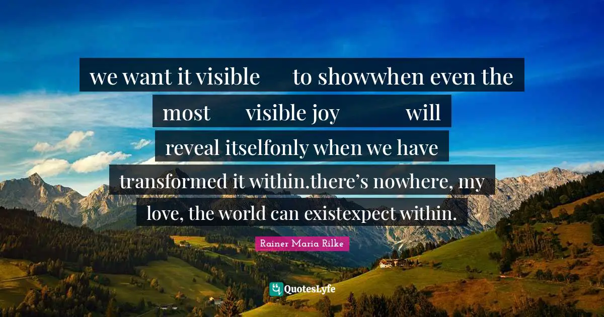 we want it visible	to showwhen even the most 	visible joy		will reveal itselfonly when we have		transformed it within.there’s nowhere, my love, the world can existexpect within.