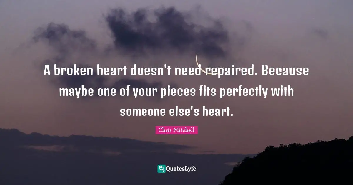 A broken heart doesn't need repaired. Because maybe one of your pieces fits perfectly with someone else's heart.