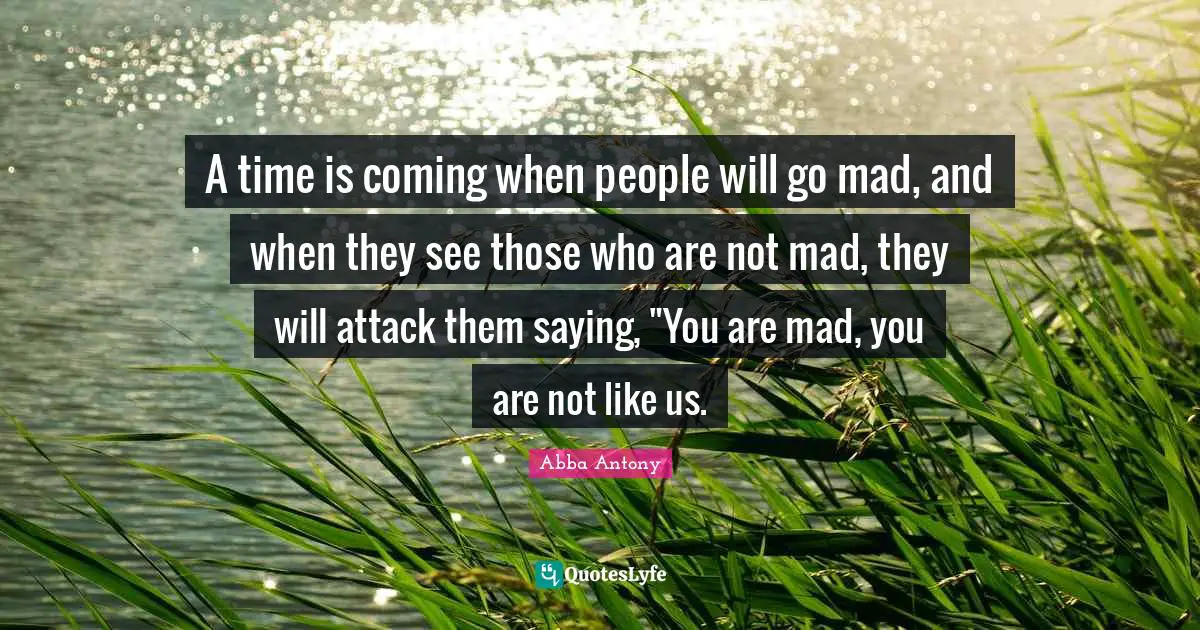 A time is coming when people will go mad, and when they see those who are not mad, they will attack them saying, "You are mad, you are not like us.