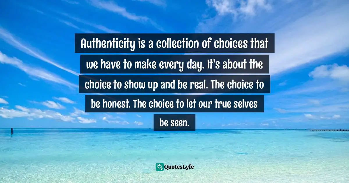 Authenticity is a collection of choices that we have to make every day. It's about the choice to show up and be real. The choice to be honest. The choice to let our true selves be seen.