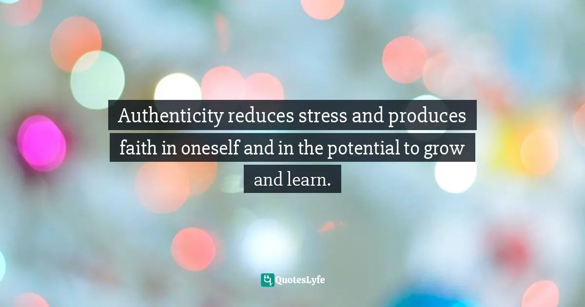 Authenticity reduces stress and produces faith in oneself and in the potential to grow and learn.