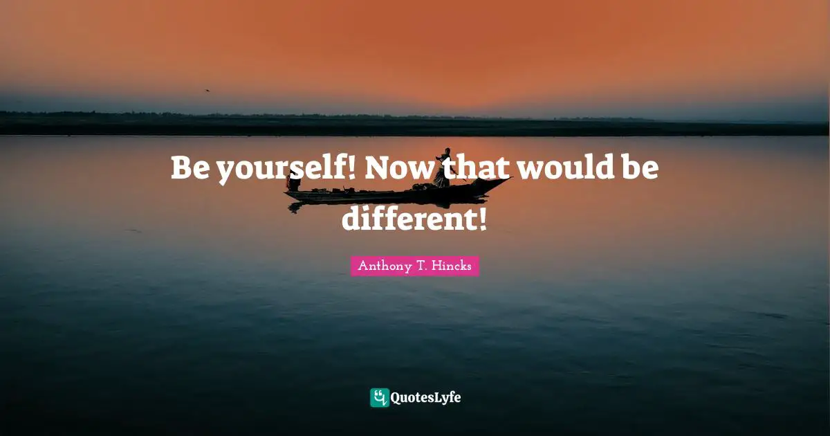 Be yourself! Now that would be different!