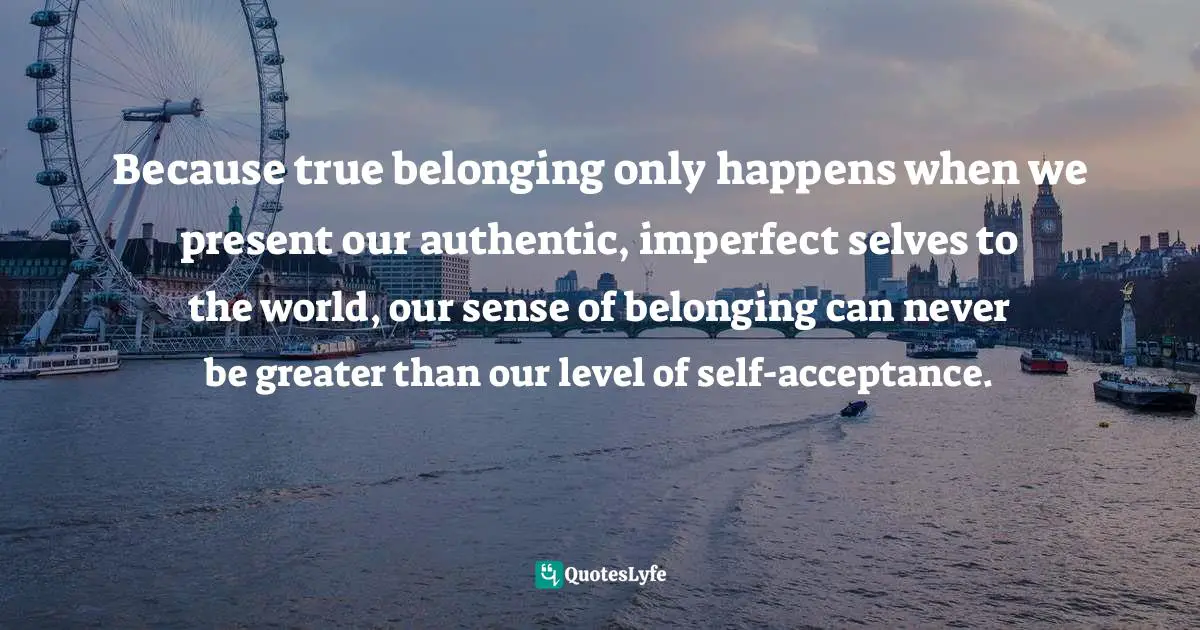 Self Acceptance Quotes: "Because true belonging only happens when we present our authentic, imperfect selves to the world, our sense of belonging can never be greater than our level of self-acceptance."