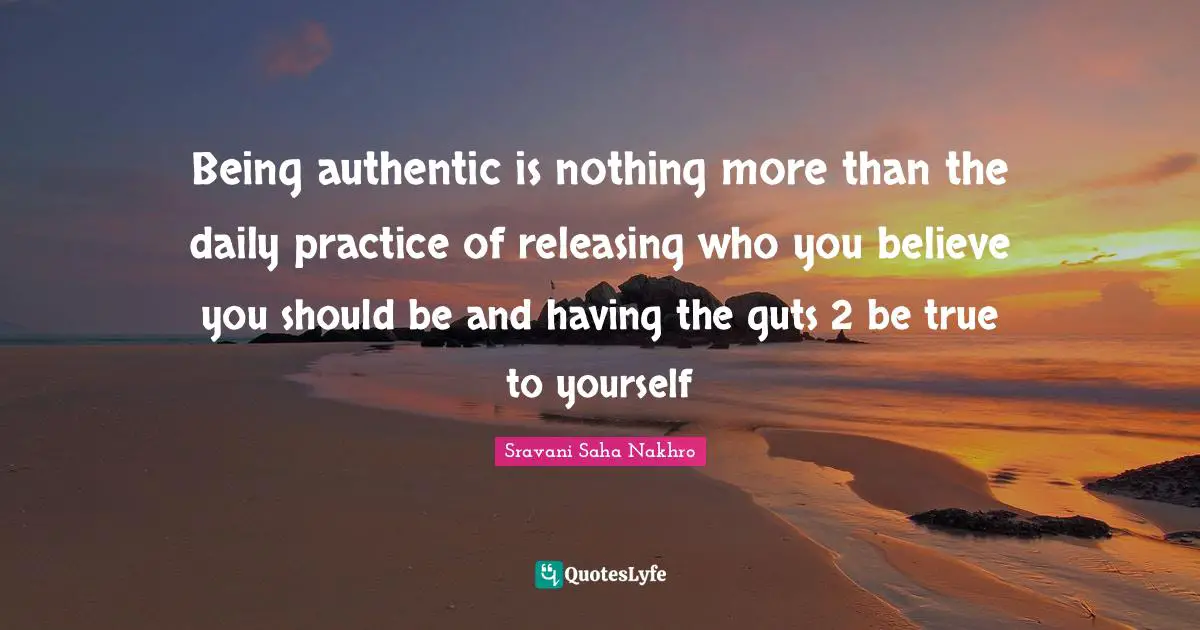 Being authentic is nothing more than the daily practice of releasing who you believe you should be and having the guts 2 be true to yourself