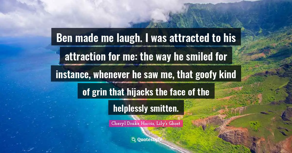 Ben made me laugh. I was attracted to his attraction for me: the way he smiled for instance, whenever he saw me, that goofy kind of grin that hijacks the face of the helplessly smitten.