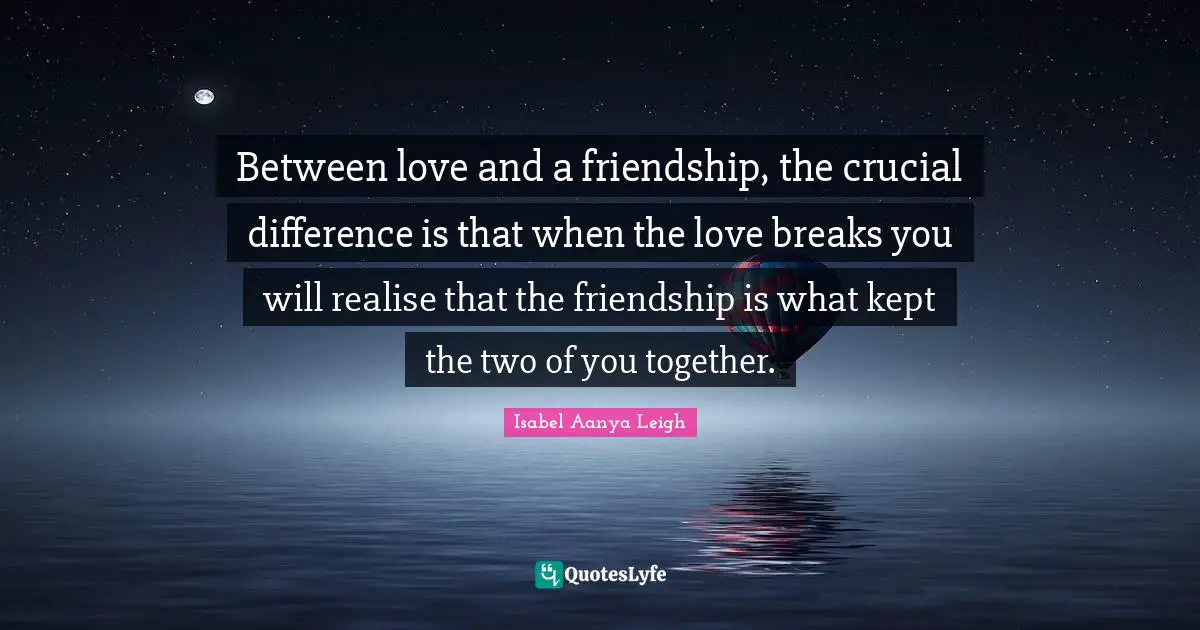 Between love and a friendship, the crucial difference is that when the love breaks you will realise that the friendship is what kept the two of you together.