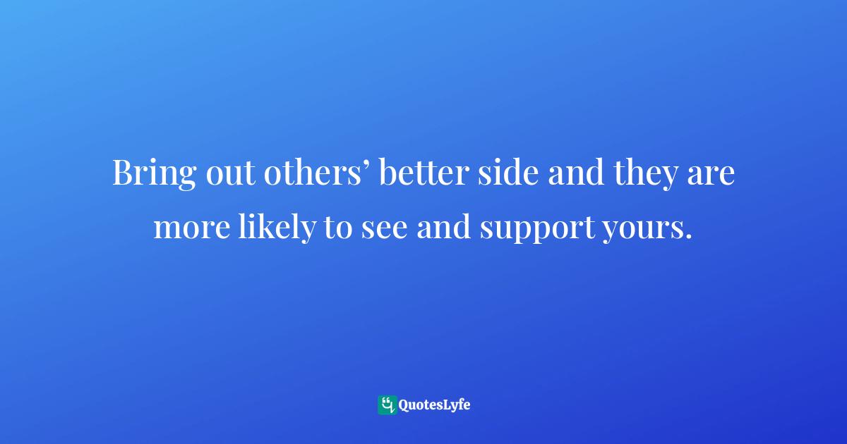 Bring out others’ better side and they are more likely to see and support yours.