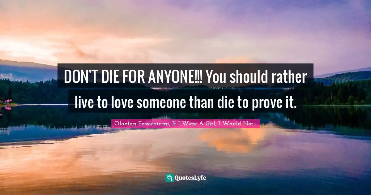 DON'T DIE FOR ANYONE!!! You should rather live to love someone than die to prove it.