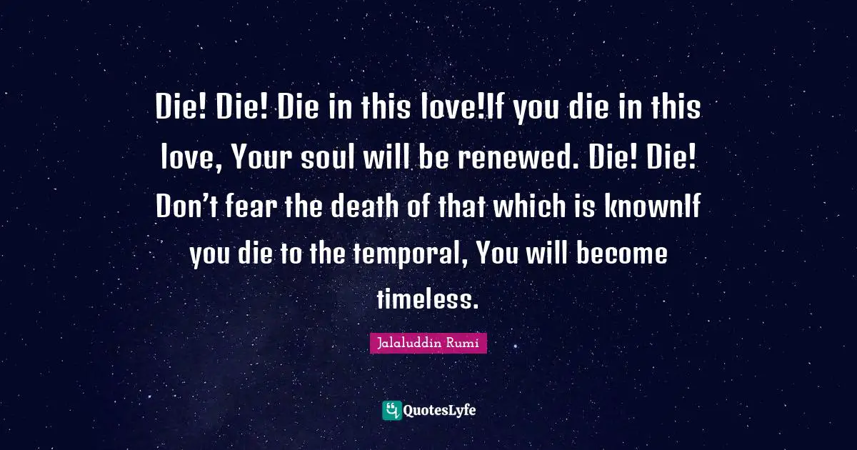 Die! Die! Die in this love!If you die in this love, Your soul will be renewed. Die! Die! Don’t fear the death of that which is knownIf you die to the temporal, You will become timeless.