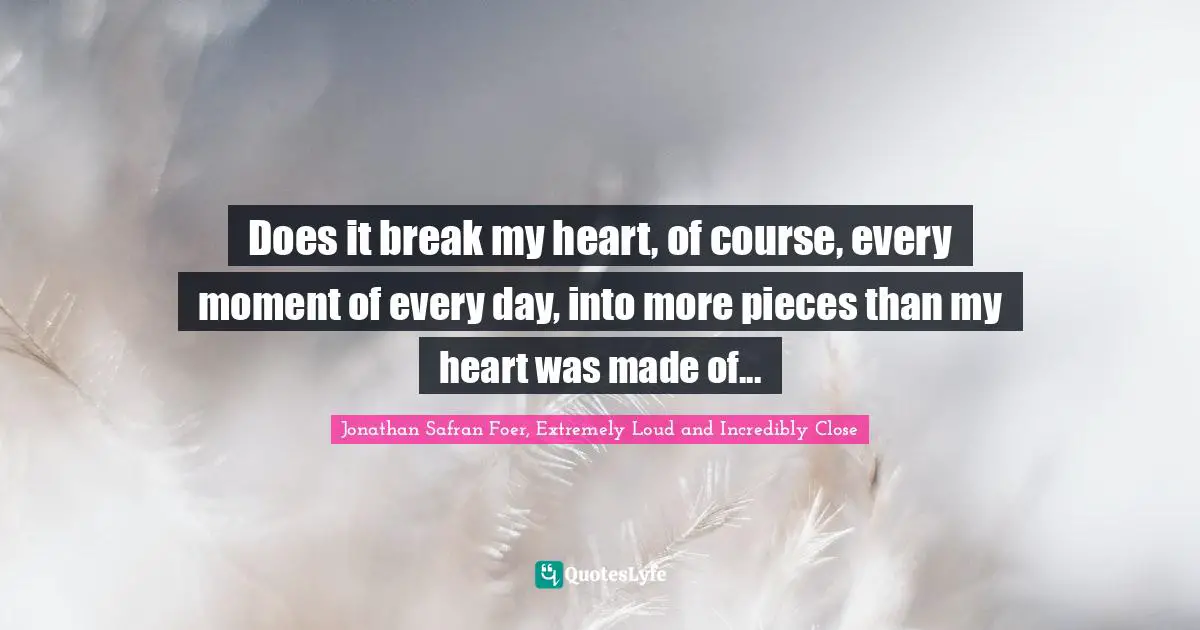 Does it break my heart, of course, every moment of every day, into more pieces than my heart was made of...
