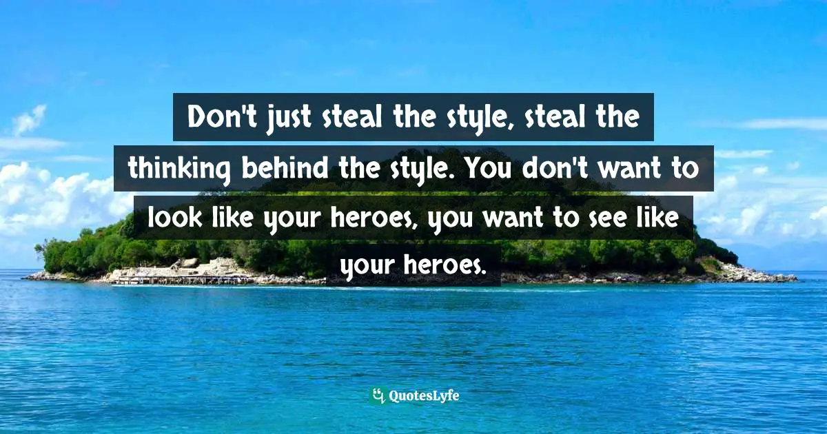 Don't just steal the style, steal the thinking behind the style. You don't want to look like your heroes, you want to see like your heroes.