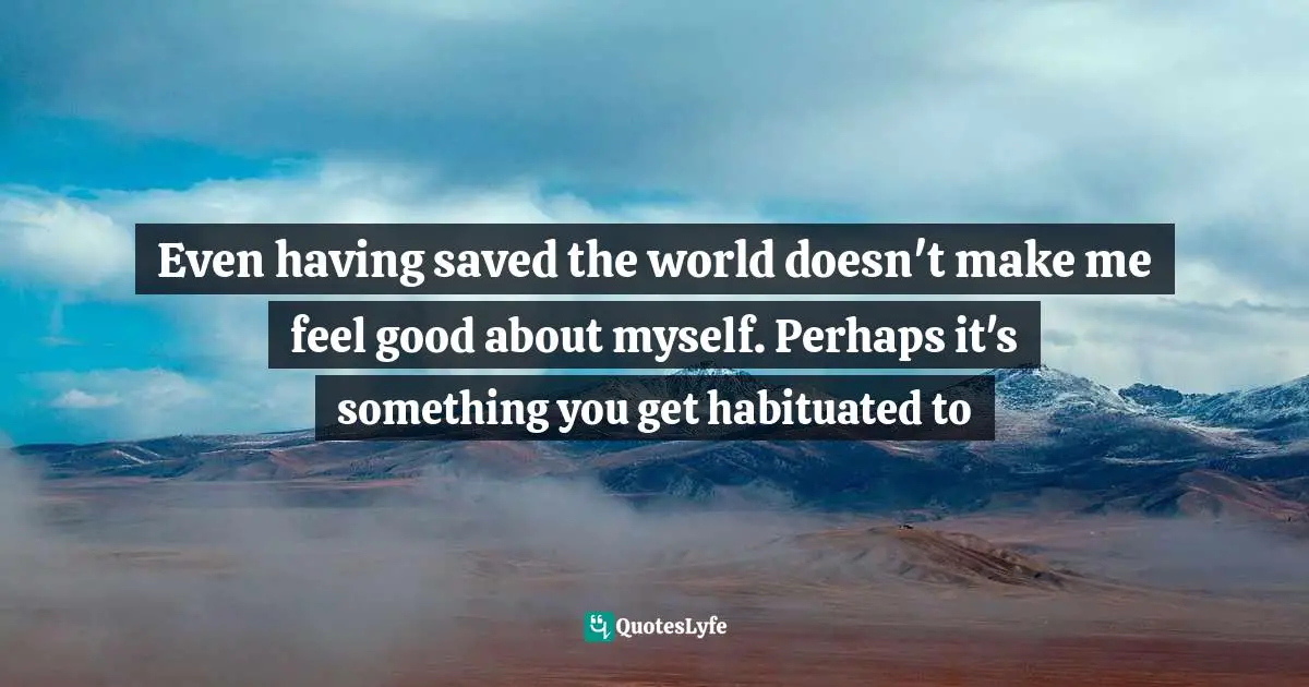 Even having saved the world doesn't make me feel good about myself. Perhaps it's something you get habituated to