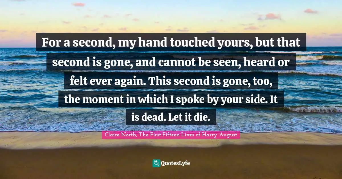 For a second, my hand touched yours, but that second is gone, and cannot be seen, heard or felt ever again. This second is gone, too, the moment in which I spoke by your side. It is dead. Let it die.