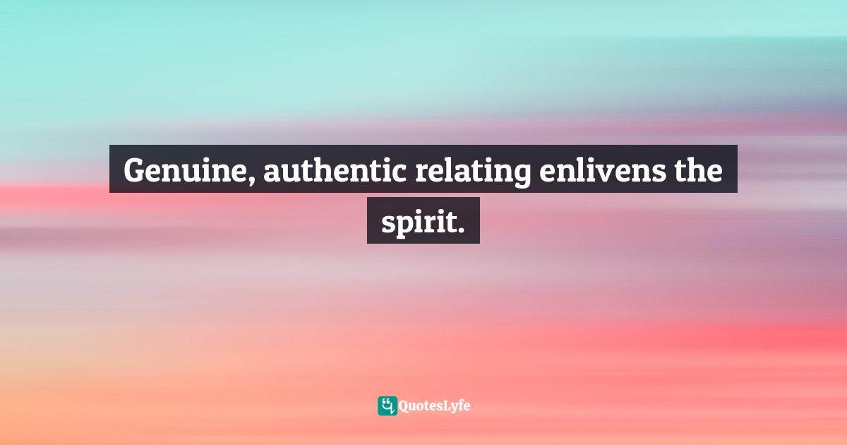 Genuine, authentic relating enlivens the spirit.