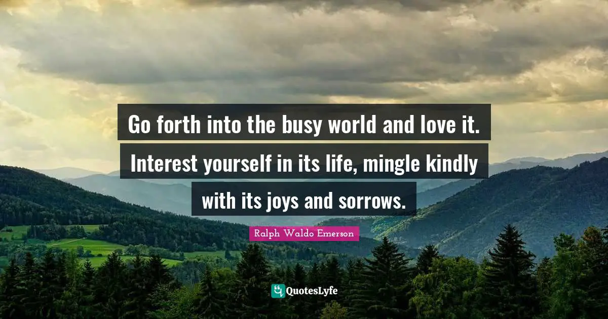 Go forth into the busy world and love it. Interest yourself in its life, mingle kindly with its joys and sorrows.