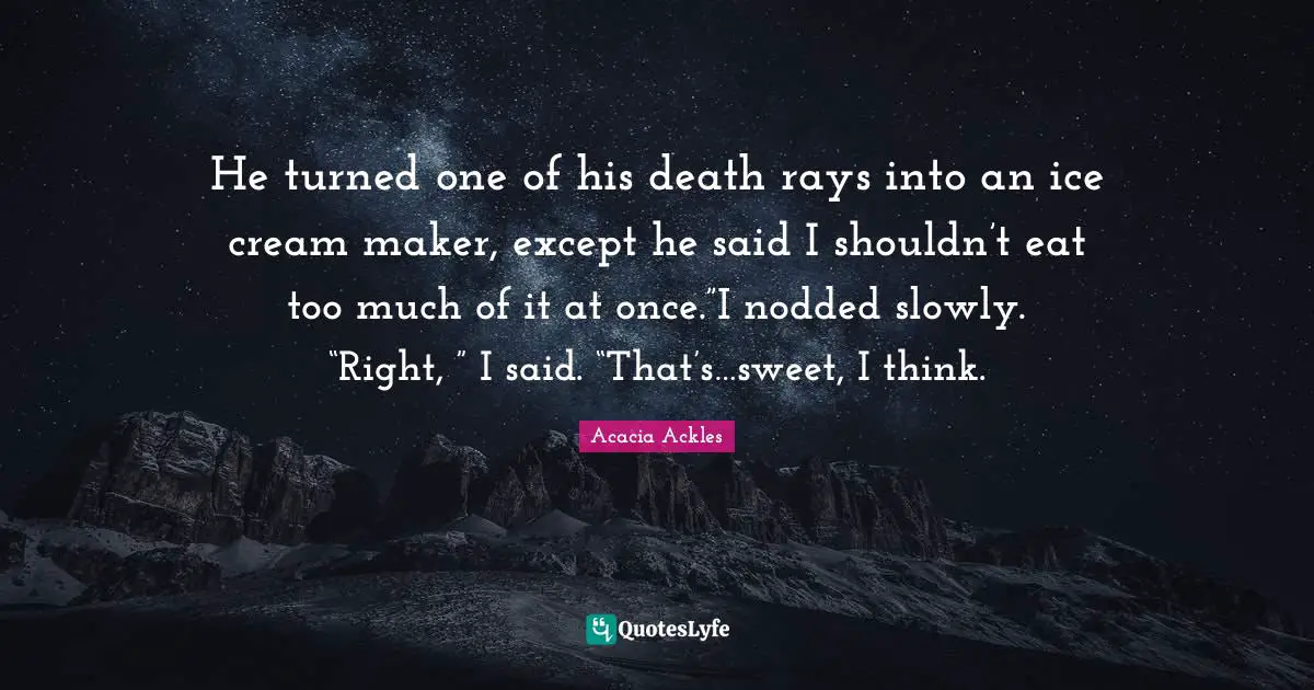 He turned one of his death rays into an ice cream maker, except he said I shouldn’t eat too much of it at once.”I nodded slowly. “Right, ” I said. “That’s…sweet, I think.