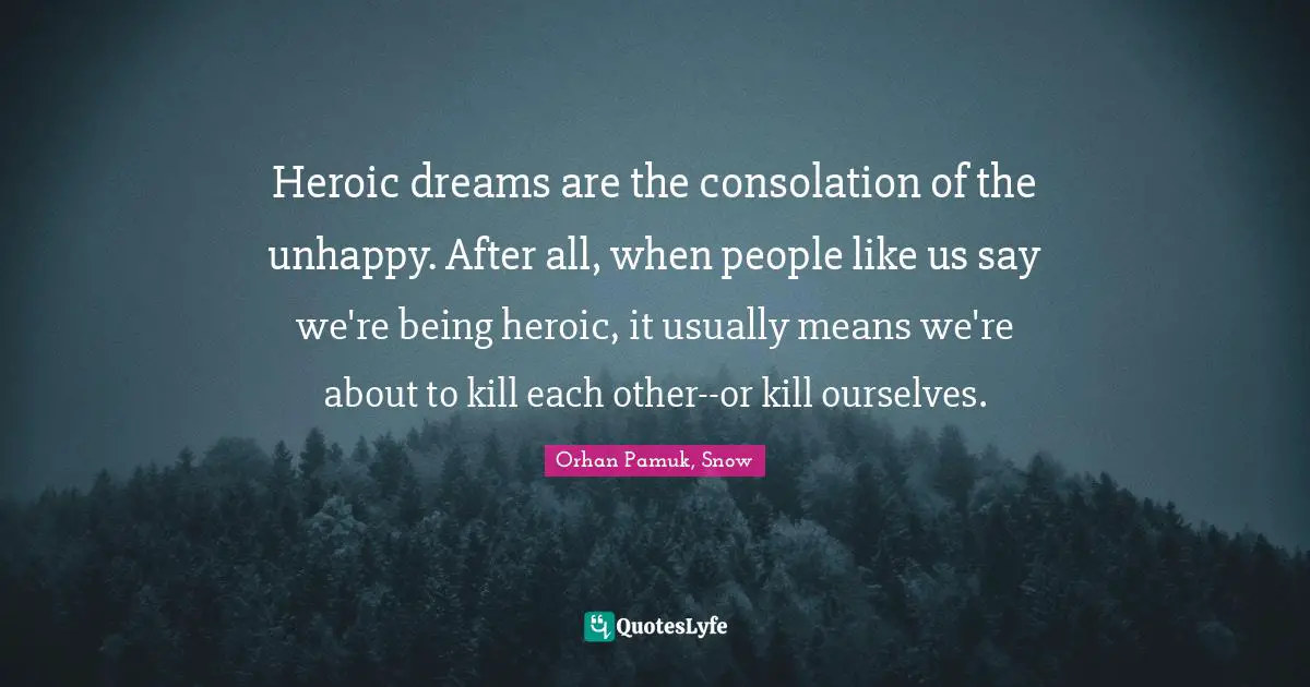 Heroic dreams are the consolation of the unhappy. After all, when people like us say we're being heroic, it usually means we're about to kill each other--or kill ourselves.
