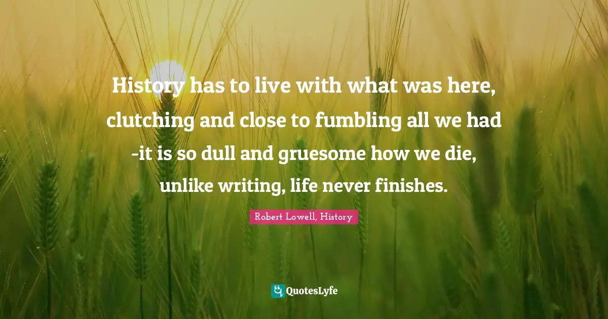 History has to live with what was here, clutching and close to fumbling all we had -it is so dull and gruesome how we die, unlike writing, life never finishes.