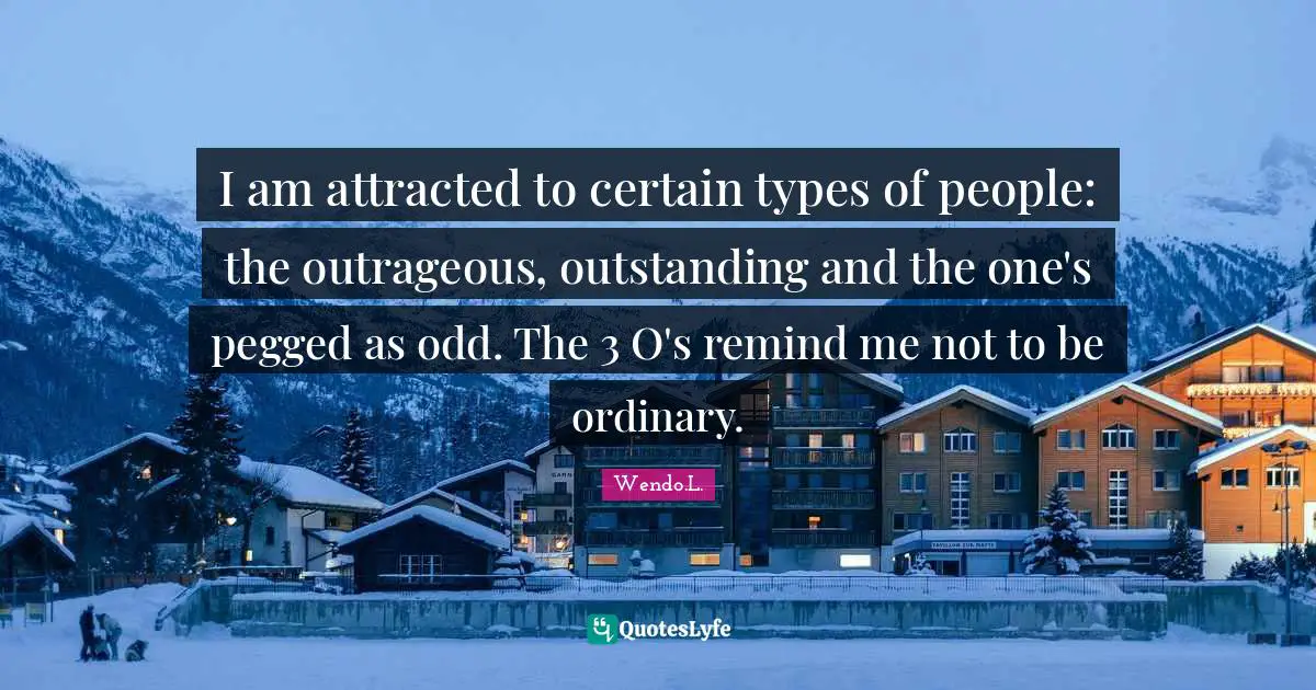 I am attracted to certain types of people: the outrageous, outstanding and the one's pegged as odd. The 3 O's remind me not to be ordinary.