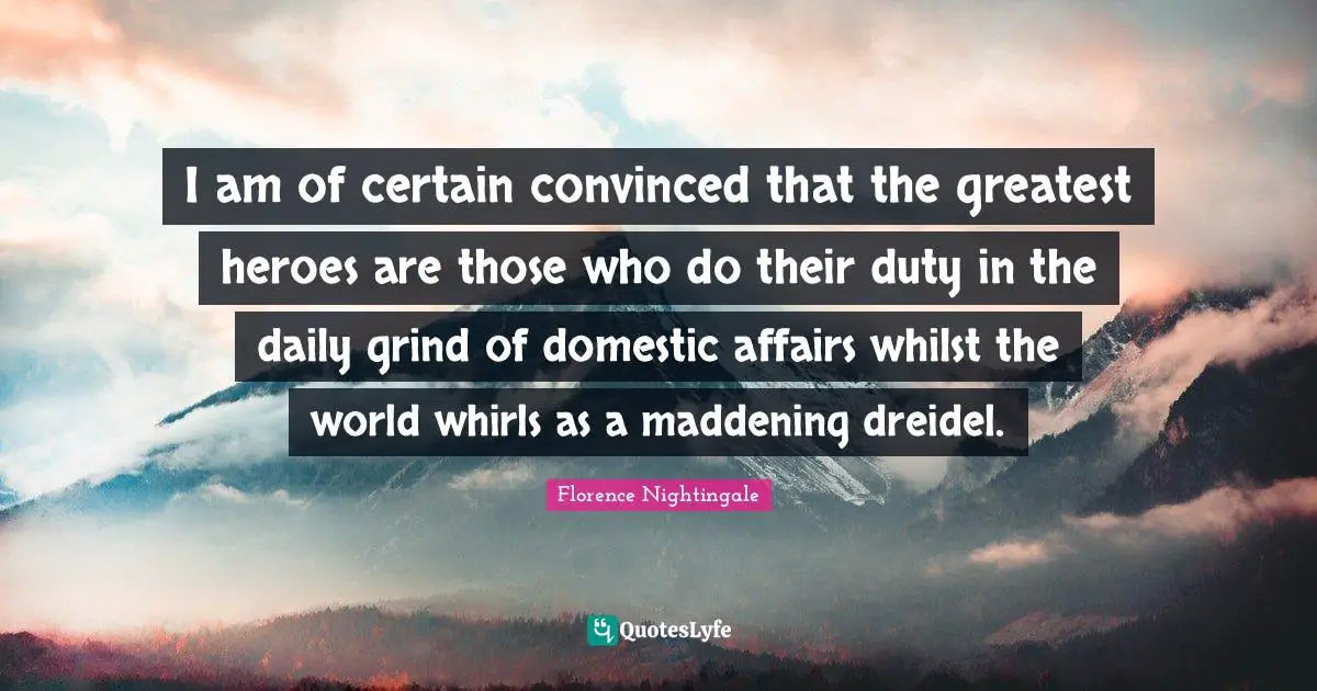 Heroes Quotes: "I am of certain convinced that the greatest heroes are those who do their duty in the daily grind of domestic affairs whilst the world whirls as a maddening dreidel."