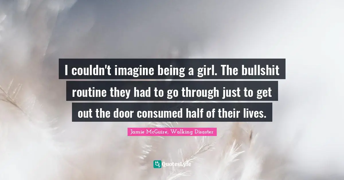 I couldn't imagine being a girl. The bullshit routine they had to go through just to get out the door consumed half of their lives.