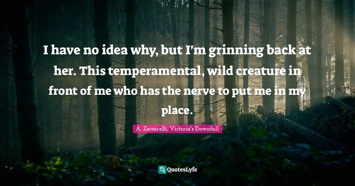 I have no idea why, but I'm grinning back at her. This temperamental, wild creature in front of me who has the nerve to put me in my place.