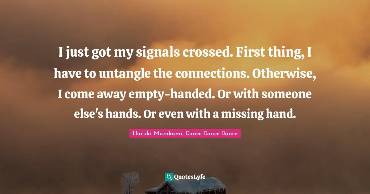 Haruki Murakami, Dance Dance Dance Quotes: "I just got my signals crossed. First thing, I have to untangle the connections. Otherwise, I come away empty-handed. Or with someone else's hands. Or even with a missing hand."