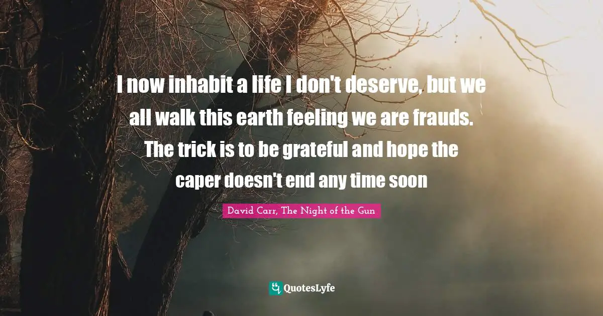 I now inhabit a life I don't deserve, but we all walk this earth feeling we are frauds. The trick is to be grateful and hope the caper doesn't end any time soon