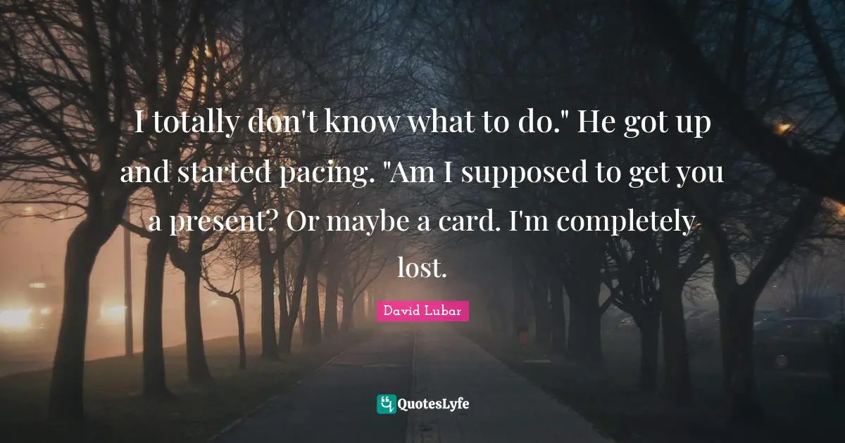 I totally don't know what to do." He got up and started pacing. "Am I supposed to get you a present? Or maybe a card. I'm completely lost.