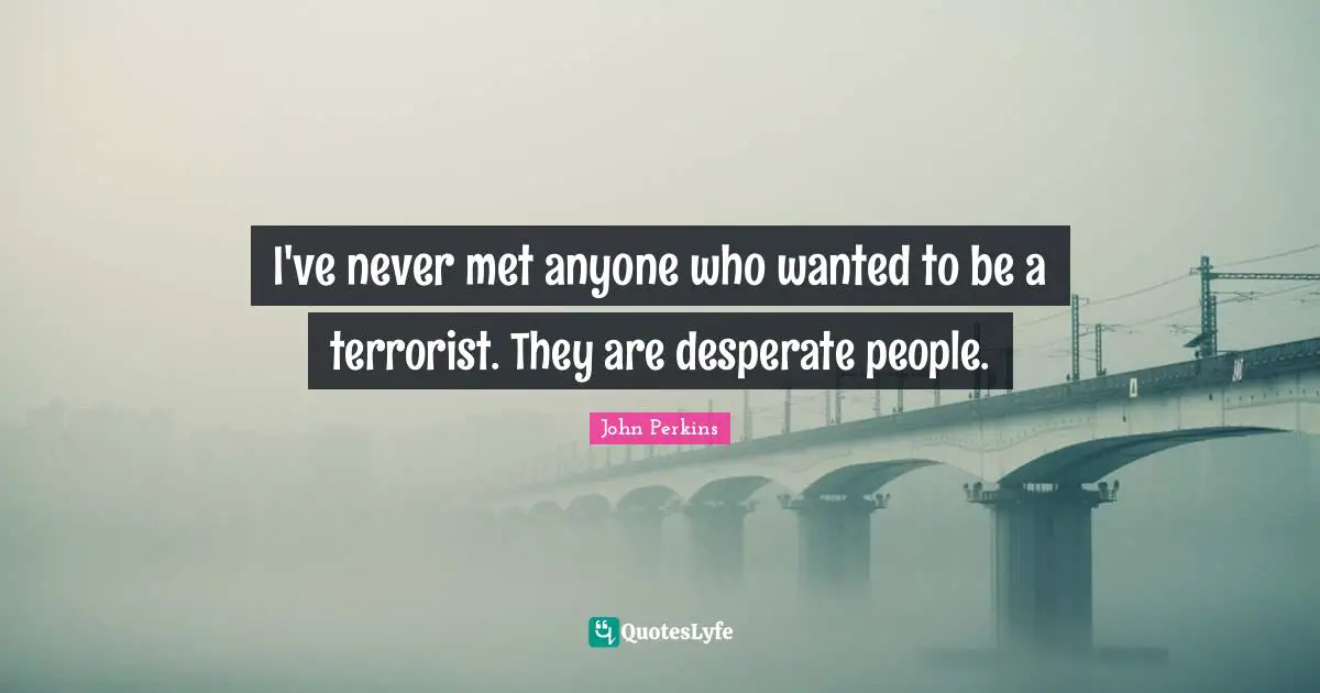 I've never met anyone who wanted to be a terrorist. They are desperate people.