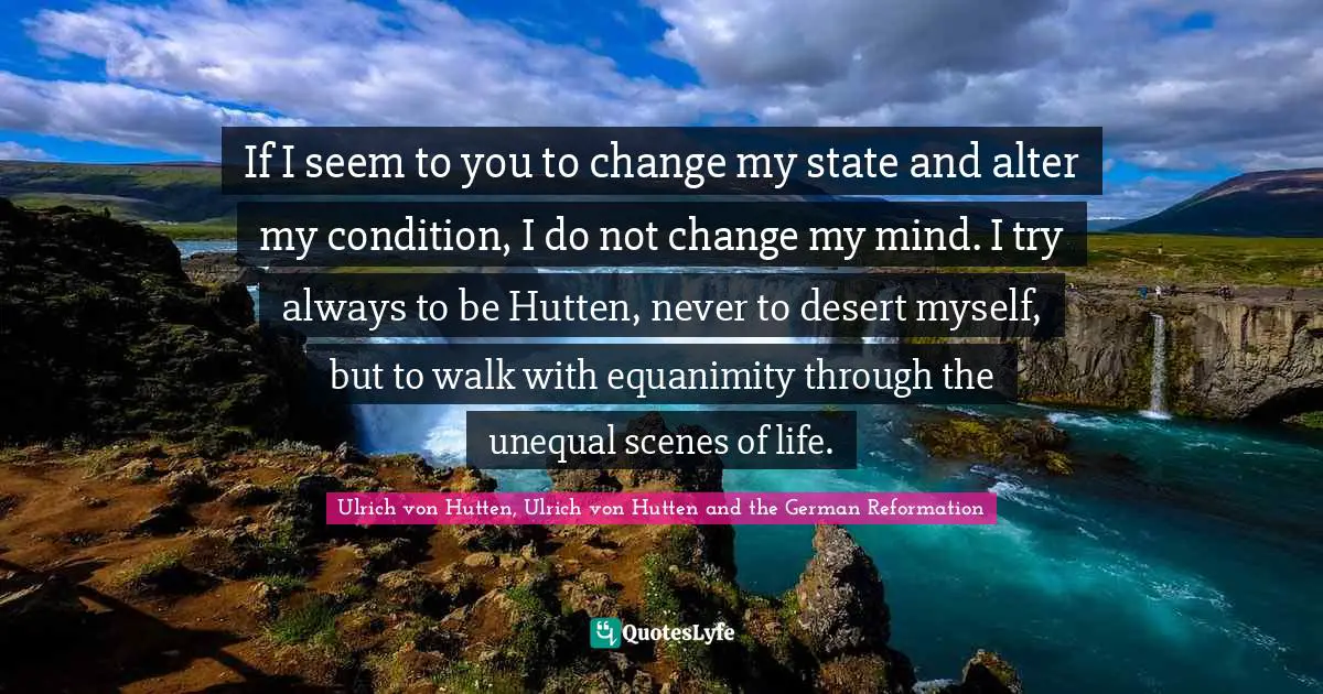 If I seem to you to change my state and alter my condition, I do not change my mind. I try always to be Hutten, never to desert myself, but to walk with equanimity through the unequal scenes of life.